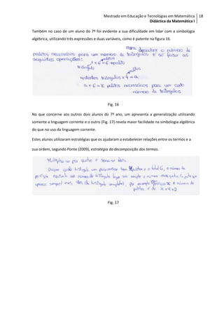 Mestrado em Educação e Tecnologias em Matemática 18
                                                                   Didáctica da Matemática I

Também no caso de um aluno do 7º foi evidente a sua dificuldade em lidar com a simbologia
algébrica, utilizando três expressões e duas variáveis, como é patente na figura 16.




                                             Fig. 16

No que concerne aos outros dois alunos do 7º ano, um apresenta a generalização utilizando
somente a linguagem corrente e o outro (Fig. 17) revela maior facilidade na simbologia algébrica
do que no uso da linguagem corrente.

Estes alunos utilizaram estratégias que os ajudaram a estabelecer relações entre os termos e a

sua ordem, segundo Ponte (2009), estratégia da decomposição dos termos.




                                             Fig. 17
 