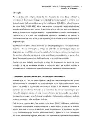 Mestrado em Educação e Tecnologias em Matemática 2
                                                                  Didáctica da Matemática I

Introdução

As orientações para a implementação do Novo Programa do Ensino Básico enfatizam a
importância do desenvolvimento do pensamento algébrico nos alunos, desde os primeiros anos
de escolaridade. Dada a importância que o Currículo Nacional (DEB, 2001) e o Novo Programa
do Ensino Básico (DGIDC, 2007) dão a esta temática, e atendendo à pouca divulgação de
experiências efectuadas neste campo, é pertinente reflectir sobre os resultados obtidos na
aplicação de uma mesma proposta pedagógica com padrões de crescimento, aos alunos de três
turmas do 5º, 6º e 7º anos, com o objectivo de identificar a compreensão dos padrões, as
relações estabelecidas pelos alunos, a que representações recorrem e se seleccionam processos
de generalização.

Segundo Pacheco (1994), uma das dimensões que a função pedagógica da avaliação encerra é a
didáctica, pela sua contribuição na criação de ambientes de aprendizagem, através do
diagnóstico, que possibilita inventariar necessidades, fornecendo ao professor informações que
lhe permitem reformular o processo de ensino-aprendizagem, nomeadamente no que se refere
à selecção das tarefas que melhor ajudem a colmatar as carências diagnosticadas.

Concluiremos este trabalho identificando os níveis de desempenho dos alunos na tarefa
proposta, o tipo de estratégias utilizadas e reflectindo acerca de possíveis medidas a
implementar com vista a melhorar o desenvolvimento do pensamento algébrico dos alunos.



O pensamento algébrico nas orientações curriculares para o Ensino Básico

As orientações do Currículo Nacional (ME-DEB,2001) são claras quando preconizam que no
desenvolvimento de competências nos alunos se devem incluir aspectos relacionados com a
procura de padrões e regularidades em situações diversas e em diferentes contextos. A
explicação das descobertas efectuadas e a necessidade de procurar representações para
transmitir raciocínios, concorrem para o desenvolvimento da comunicação matemática e,
consequentemente, para uma efectiva apropriação das relações que se estabelecem ajudando
os alunos a perceber e a dar sentido aos símbolos.

Pode ler-se no corpo do Novo Programa do Ensino Básico (DGIDC, 2007) que o trabalho com
regularidades generalizáveis, segundo regras que os alunos podem formular por si próprios,
ajuda a capacidade de abstracção e contribui para o desenvolvimento do pensamento algébrico
(p.14) salientando-se que o propósito principal de ensino da Álgebra no 2º ciclo é desenvolver
nos alunos o pensamento algébrico, bem como a sua capacidade de representar simbolicamente
 