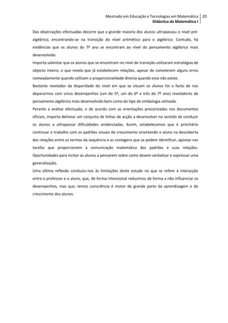 Mestrado em Educação e Tecnologias em Matemática 20
                                                                  Didáctica da Matemática I

Das observações efectuadas decorre que a grande maioria dos alunos ultrapassou o nível pré-
algébrico, encontrando-se na transição do nível aritmético para o algébrico. Contudo, há
evidências que os alunos do 7º ano se encontram ao nível do pensamento algébrico mais
desenvolvido.
Importa salientar que os alunos que se encontram no nível de transição utilizaram estratégias de
objecto inteiro, o que revela que já estabelecem relações, apesar de cometerem alguns erros
nomeadamente quando utilizam a proporcionalidade directa quando esta não existe.
Bastante revelador da disparidade do nível em que se situam os alunos foi o facto de nos
depararmos com cinco desempenhos (um do 5º, um do 6º e três do 7º ano) reveladores de
pensamento algébrico mais desenvolvido bem como do tipo de simbologia utilizada.
Perante a análise efectuada, e de acordo com as orientações preconizadas nos documentos
oficiais, importa delinear um conjunto de linhas de acção a desenvolver no sentido de conduzir
os alunos a ultrapassar dificuldades evidenciadas. Assim, estabelecemos que é prioritário
continuar o trabalho com os padrões visuais de crescimento orientando o aluno na descoberta
das relações entre os termos da sequência e as contagens que se podem identificar, apostar nas
tarefas que proporcionem a comunicação matemática dos padrões e suas relações.
Oportunidades para incitar os alunos a pensarem sobre como devem verbalizar e expressar uma
generalização.
Uma última reflexão conduziu-nos às limitações deste estudo no que se refere à interacção
entre o professor e o aluno, que, de forma intencional reduzimos de forma a não influenciar os
desempenhos, mas que, temos consciência é motor de grande parte da aprendizagem e do
crescimento dos alunos.
 