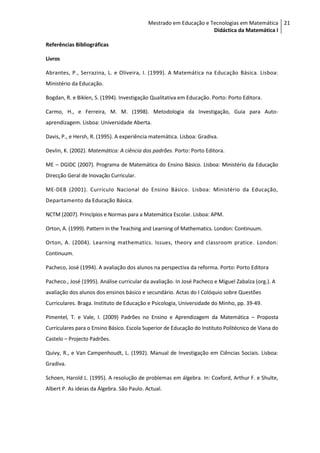 Mestrado em Educação e Tecnologias em Matemática 21
                                                                    Didáctica da Matemática I

Referências Bibliográficas

Livros

Abrantes, P., Serrazina, L. e Oliveira, I. (1999). A Matemática na Educação Básica. Lisboa:
Ministério da Educação.

Bogdan, R. e Biklen, S. (1994). Investigação Qualitativa em Educação. Porto: Porto Editora.

Carmo, H., e Ferreira, M. M. (1998). Metodologia da Investigação, Guia para Auto-
aprendizagem. Lisboa: Universidade Aberta.

Davis, P., e Hersh, R. (1995). A experiência matemática. Lisboa: Gradiva.

Devlin, K. (2002). Matemática: A ciência dos padrões. Porto: Porto Editora.

ME – DGIDC (2007). Programa de Matemática do Ensino Básico. Lisboa: Ministério da Educação
Direcção Geral de Inovação Curricular.

ME-DEB (2001). Currículo Nacional do Ensino Básico. Lisboa: Ministério da Educação,
Departamento da Educação Básica.

NCTM (2007). Princípios e Normas para a Matemática Escolar. Lisboa: APM.

Orton, A. (1999). Pattern in the Teaching and Learning of Mathematics. London: Continuum.

Orton, A. (2004). Learning mathematics. Issues, theory and classroom pratice . London:
Continuum.

Pacheco, José (1994). A avaliação dos alunos na perspectiva da reforma. Porto: Porto Editora

Pacheco., José (1995). Análise curricular da avaliação. In José Pacheco e Miguel Zabalza (org.). A
avaliação dos alunos dos ensinos básico e secundário. Actas do I Colóquio sobre Questões
Curriculares. Braga. Instituto de Educação e Psicologia, Universidade do Minho, pp. 39-49.

Pimentel, T. e Vale, I. (2009) Padrões no Ensino e Aprendizagem da Matemática – Proposta
Curriculares para o Ensino Básico. Escola Superior de Educação do Instituto Politécnico de Viana do
Castelo – Projecto Padrões.

Quivy, R., e Van Campenhoudt, L. (1992). Manual de Investigação em Ciências Sociais. Lisboa:
Gradiva.

Schoen, Harold L. (1995). A resolução de problemas em álgebra. In: Coxford, Arthur F. e Shulte,
Albert P. As ideias da Álgebra. São Paulo. Actual.
 
