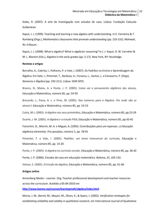 Mestrado em Educação e Tecnologias em Matemática 22
                                                                     Didáctica da Matemática I

Stake, R. (2007). A arte da Investigação com estudos de caso. Lisboa: Fundação Calouste
Gulbenkian

Kaput, J. J. (1999). Teaching and learning a new algebra with understanding. In E. Fennema & T.
Romberg (Orgs.), Mathematics classrooms that promote understanding (pp. 133-155). Mahwah,
NJ: Erlbaum.

Kaput, J. J. (2008). What is algebra? What is algebraic reasoning? In J. J. Kaput, D. W. Carraher &
M. L. Blanton (Eds.), Algebra in the early grades (pp. 5-17). New York, NY: Routledge.

Revistas e artigos

Borralho, A., Cabrita, I., Palhares, P. e Vale, I. (2007). Os Padrões no Ensino e Aprendizagem da
Álgebra. Em Vale, I., Pimentel, T., Barbosa, A., Fonseca, L., Santos, L. e Canavarro, P. (Orgs),
Números e Álgebra (pp. 193-211). Lisboa: SEM-SPCE.

Branco, N., Matos, A. e Ponte, J. P. (2005). Como vai o pensamento algébrico dos alunos,
Educação e Matemática, número 85, pp. 54-59

Brocardo, J., Paiva, A. L. e Pires, M. (2005). Dos números para a Álgebra. Por onde vão os
alunos?, Educação e Matemática, número 85, pp. 52-53

Costa, M.J. (2005). A álgebra nos seus primórdios, Educação e Matemática, número 85, pp.23-29

Duarte, J. M. (2005). A álgebra e o estudo PISA, Educação e Matemática, número 85, pp.43-45

Fiorentini, D., Miorim, M. A. e Miguel, A. (1993). Contribuições para um repensar…a Educação
algébrica elementar, Pro-posições, número 1, pp. 78-91

Pimentel, T. e Vale, I. (2005). Padrões: um tema transversal do currículo, Educação e
Matemática, número 85, pp. 14-20

Ponte, J. P. (2005). A álgebra no currículo escolar, Educação e Matemática, número 85, pp. 36-42

Ponte, J. P. (2006). Estudos de caso em educação matemática. Bolema, 25, 105-132.

Veloso, E. (2005). O triunfo da álgebra, Educação e Matemática, número 85, pp. 61-66

Artigos online

Annenberg Media – Learner. Org: Teacher professional development and teacher resources
across the curriculum. Acedido a 05-04-2010 em
http://www.learner.org/courses/learningmath/algebra/index.html

Morse, J. M., Barret, M., Mayan, M., Olson, K., & Spiers, J. (2002). Verification strategies for
establishing reliability and validity in qualitative research, em International Journal of Qualitative
 