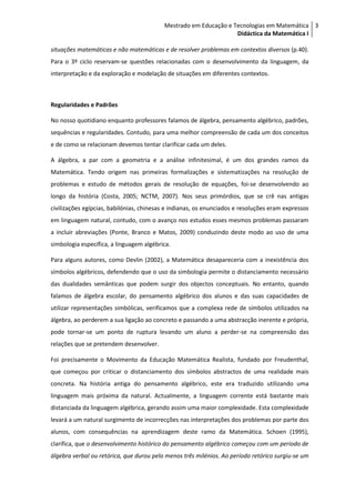 Mestrado em Educação e Tecnologias em Matemática 3
                                                                  Didáctica da Matemática I

situações matemáticas e não matemáticas e de resolver problemas em contextos diversos (p.40).
Para o 3º ciclo reservam-se questões relacionadas com o desenvolvimento da linguagem, da
interpretação e da exploração e modelação de situações em diferentes contextos.



Regularidades e Padrões

No nosso quotidiano enquanto professores falamos de álgebra, pensamento algébrico, padrões,
sequências e regularidades. Contudo, para uma melhor compreensão de cada um dos conceitos
e de como se relacionam devemos tentar clarificar cada um deles.

A álgebra, a par com a geometria e a análise infinitesimal, é um dos grandes ramos da
Matemática. Tendo origem nas primeiras formalizações e sistematizações na resolução de
problemas e estudo de métodos gerais de resolução de equações, foi-se desenvolvendo ao
longo da história (Costa, 2005; NCTM, 2007). Nos seus primórdios, que se crê nas antigas
civilizações egípcias, babilónias, chinesas e indianas, os enunciados e resoluções eram expressos
em linguagem natural, contudo, com o avanço nos estudos esses mesmos problemas passaram
a incluir abreviações (Ponte, Branco e Matos, 2009) conduzindo deste modo ao uso de uma
simbologia específica, a linguagem algébrica.

Para alguns autores, como Devlin (2002), a Matemática desapareceria com a inexistência dos
símbolos algébricos, defendendo que o uso da simbologia permite o distanciamento necessário
das dualidades semânticas que podem surgir dos objectos conceptuais. No entanto, quando
falamos de álgebra escolar, do pensamento algébrico dos alunos e das suas capacidades de
utilizar representações simbólicas, verificamos que a complexa rede de símbolos utilizados na
álgebra, ao perderem a sua ligação ao concreto e passando a uma abstracção inerente e própria,
pode tornar-se um ponto de ruptura levando um aluno a perder-se na compreensão das
relações que se pretendem desenvolver.

Foi precisamente o Movimento da Educação Matemática Realista, fundado por Freudenthal,
que começou por criticar o distanciamento dos símbolos abstractos de uma realidade mais
concreta. Na história antiga do pensamento algébrico, este era traduzido utilizando uma
linguagem mais próxima da natural. Actualmente, a linguagem corrente está bastante mais
distanciada da linguagem algébrica, gerando assim uma maior complexidade. Esta complexidade
levará a um natural surgimento de incorrecções nas interpretações dos problemas por parte dos
alunos, com consequências na aprendizagem deste ramo da Matemática. Schoen (1995),
clarifica, que o desenvolvimento histórico do pensamento algébrico começou com um período de
álgebra verbal ou retórica, que durou pelo menos três milénios. Ao período retórico surgiu-se um
 
