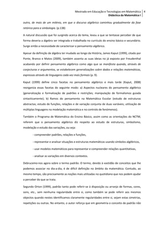 Mestrado em Educação e Tecnologias em Matemática 4
                                                                   Didáctica da Matemática I

outro, de mais de um milénio, em que o discurso algébrico caminhou gradualmente da fase
retórica para a simbologia. (p.138)

A natural discussão que foi surgindo acerca do tema, levou a que se tentasse perceber de que
forma deveria a álgebra ser integrada e trabalhada no currículo do ensino básico e secundário.
Surge então a necessidade de caracterizar o pensamento algébrico.

Apesar da definição de álgebra ter mudado ao longo da História, James Kaput (1999), citado por
Ponte, Branco e Matos (2009), também assenta as suas ideias no já exposto por Freudenthal
acabando por definir pensamento algébrico como algo que se manifesta quando, através de
conjecturas e argumentos, se estabelecem generalizações sobre dados e relações matemáticas,
expressas através de linguagens cada vez mais formais (p. 9).

Kaput (1999) define cinco facetas no pensamento algébrico e mais tarde (Kaput, 2008)
reorganiza essas facetas do seguinte modo: a) Aspectos nucleares do pensamento algébrico
(generalização e formalização de padrões e restrições; manipulação de formalismos guiada
sintacticamente); b) Ramos do pensamento na Matemática Escolar (estudo de estruturas
abstractas; estudo de funções, relações e de variação conjunta de duas variáveis; utilização de
múltiplas linguagens na modelação matemática e no controlo de fenómenos).

Também o Programa de Matemática do Ensino Básico, assim como as orientações do NCTM,
referem que o pensamento algébrico diz respeito ao estudo de estruturas, simbolismo,
modelação e estudo das variações, ou seja:

        - compreender padrões, relações e funções,

        - representar e analisar situações e estruturas matemáticas usando símbolos algébricos,

        - usar modelos matemáticos para representar e compreender relações quantitativas,

        - analisar as variações em diversos contextos.

Debrucemo-nos agora sobre o termo padrão. O termo, devido à vastidão de conceitos que lhe
podemos associar no dia-a-dia, é de difícil definição no âmbito da matemática. Contudo, ao
mesmo tempo, são precisamente as noções mais utilizadas no quotidiano que nos podem ajudar
a perceber do que se trata.

Segundo Orton (1999), padrão tanto pode referir-se à disposição ou arranjo de formas, cores,
sons, etc., sem nenhuma regularidade entre si, como também se pode referir aos mesmos
objectos quando nestes identificamos claramente regularidades entre si, sejam estas simetrias,
repetições ou outras. No entanto, o autor reforça que em geometria o conceito de padrão não
 