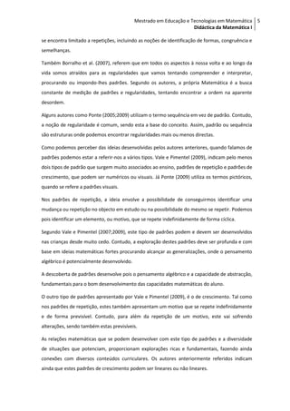 Mestrado em Educação e Tecnologias em Matemática 5
                                                                   Didáctica da Matemática I

se encontra limitado a repetições, incluindo as noções de identificação de formas, congruência e
semelhanças.

Também Borralho et al. (2007), referem que em todos os aspectos à nossa volta e ao longo da
vida somos atraídos para as regularidades que vamos tentando compreender e interpretar,
procurando ou impondo-lhes padrões. Segundo os autores, a própria Matemática é a busca
constante de medição de padrões e regularidades, tentando encontrar a ordem na aparente
desordem.

Alguns autores como Ponte (2005;2009) utilizam o termo sequência em vez de padrão. Contudo,
a noção de regularidade é comum, sendo esta a base do conceito. Assim, padrão ou sequência
são estruturas onde podemos encontrar regularidades mais ou menos directas.

Como podemos perceber das ideias desenvolvidas pelos autores anteriores, quando falamos de
padrões podemos estar a referir-nos a vários tipos. Vale e Pimentel (2009), indicam pelo menos
dois tipos de padrão que surgem muito associados ao ensino, padrões de repetição e padrões de
crescimento, que podem ser numéricos ou visuais. Já Ponte (2009) utiliza os termos pictóricos,
quando se refere a padrões visuais.

Nos padrões de repetição, a ideia envolve a possibilidade de conseguirmos identificar uma
mudança ou repetição no objecto em estudo ou na possibilidade do mesmo se repetir. Podemos
pois identificar um elemento, ou motivo, que se repete indefinidamente de forma cíclica.

Segundo Vale e Pimentel (2007;2009), este tipo de padrões podem e devem ser desenvolvidos
nas crianças desde muito cedo. Contudo, a exploração destes padrões deve ser profunda e com
base em ideias matemáticas fortes procurando alcançar as generalizações, onde o pensamento
algébrico é potencialmente desenvolvido.

A descoberta de padrões desenvolve pois o pensamento algébrico e a capacidade de abstracção,
fundamentais para o bom desenvolvimento das capacidades matemáticas do aluno.

O outro tipo de padrões apresentado por Vale e Pimentel (2009), é o de crescimento. Tal como
nos padrões de repetição, estes também apresentam um motivo que se repete indefinidamente
e de forma previsível. Contudo, para além da repetição de um motivo, este vai sofrendo
alterações, sendo também estas previsíveis.

As relações matemáticas que se podem desenvolver com este tipo de padrões e a diversidade
de situações que potenciam, proporcionam explorações ricas e fundamentais, fazendo ainda
conexões com diversos conteúdos curriculares. Os autores anteriormente referidos indicam
ainda que estes padrões de crescimento podem ser lineares ou não lineares.
 