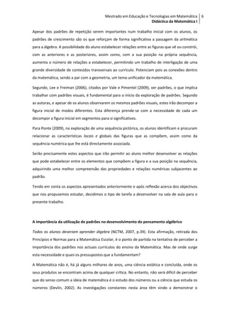 Mestrado em Educação e Tecnologias em Matemática 6
                                                                   Didáctica da Matemática I

Apesar dos padrões de repetição serem importantes num trabalho inicial com os alunos, os
padrões de crescimento são os que reforçam de forma significativa a passagem da aritmética
para a álgebra. A possibilidade do aluno estabelecer relações entre as figuras que vê ou constrói,
com as anteriores e as posteriores, assim como, com a sua posição na própria sequência,
aumenta o número de relações a estabelecer, permitindo um trabalho de interligação de uma
grande diversidade de conteúdos transversais ao currículo. Potenciam pois as conexões dentro
da matemática, sendo a par com a geometria, um tema unificador da matemática.

Segundo, Lee e Freiman (2006), citados por Vale e Pimentel (2009), ver padrões, o que implica
trabalhar com padrões visuais, é fundamental para o início da exploração de padrões. Segundo
as autoras, e apesar de os alunos observarem os mesmos padrões visuais, estes irão decompor a
figura inicial de modos diferentes. Esta diferença prende-se com a necessidade de cada um
decompor a figura inicial em segmentos para si significativos.

Para Ponte (2009), na exploração de uma sequência pictórica, os alunos identificam e procuram
relacionar as características locais e globais das figuras que as compõem, assim como da
sequência numérica que lhe está directamente associada.

Serão precisamente estes aspectos que irão permitir ao aluno melhor desenvolver as relações
que pode estabelecer entre os elementos que compõem a figura e a sua posição na sequência,
adquirindo uma melhor compreensão das propriedades e relações numéricas subjacentes ao
padrão.

Tendo em conta os aspectos apresentados anteriormente e após reflexão acerca dos objectivos
que nos propusemos estudar, decidimos o tipo de tarefa a desenvolver na sala de aula para o
presente trabalho.



A importância da utilização de padrões no desenvolvimento do pensamento algébrico

Todos os alunos deveriam aprender álgebra (NCTM, 2007, p.39). Esta afirmação, retirada dos
Princípios e Normas para a Matemática Escolar, é o ponto de partida na tentativa de perceber a
importância dos padrões nos actuais currículos do ensino da Matemática. Mas de onde surge
esta necessidade e quais os pressupostos que a fundamentam?

A Matemática não é, há já alguns milhares de anos, uma ciência estática e concluída, onde os
seus produtos se encontram acima de qualquer crítica. No entanto, não será difícil de perceber
que do senso comum a ideia de matemática é o estudo dos números ou a ciência que estuda os
números (Devlin, 2002). As investigações constantes nesta área têm vindo a demonstrar o
 