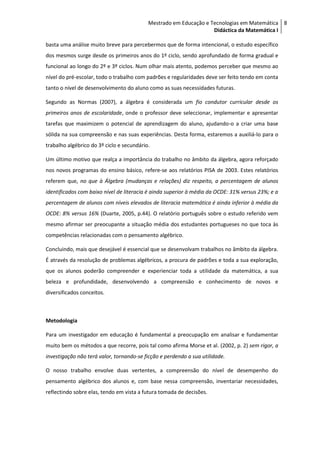 Mestrado em Educação e Tecnologias em Matemática 8
                                                                   Didáctica da Matemática I

basta uma análise muito breve para percebermos que de forma intencional, o estudo específico
dos mesmos surge desde os primeiros anos do 1º ciclo, sendo aprofundado de forma gradual e
funcional ao longo do 2º e 3º ciclos. Num olhar mais atento, podemos perceber que mesmo ao
nível do pré-escolar, todo o trabalho com padrões e regularidades deve ser feito tendo em conta
tanto o nível de desenvolvimento do aluno como as suas necessidades futuras.

Segundo as Normas (2007), a álgebra é considerada um fio condutor curricular desde os
primeiros anos de escolaridade, onde o professor deve seleccionar, implementar e apresentar
tarefas que maximizem o potencial de aprendizagem do aluno, ajudando-o a criar uma base
sólida na sua compreensão e nas suas experiências. Desta forma, estaremos a auxiliá-lo para o
trabalho algébrico do 3º ciclo e secundário.

Um último motivo que realça a importância do trabalho no âmbito da álgebra, agora reforçado
nos novos programas do ensino básico, refere-se aos relatórios PISA de 2003. Estes relatórios
referem que, no que à Álgebra (mudanças e relações) diz respeito, a percentagem de alunos
identificados com baixo nível de literacia é ainda superior à média da OCDE: 31% versus 23%; e a
percentagem de alunos com níveis elevados de literacia matemática é ainda inferior à média da
OCDE: 8% versus 16% (Duarte, 2005, p.44). O relatório português sobre o estudo referido vem
mesmo afirmar ser preocupante a situação média dos estudantes portugueses no que toca às
competências relacionadas com o pensamento algébrico.

Concluindo, mais que desejável é essencial que se desenvolvam trabalhos no âmbito da álgebra.
É através da resolução de problemas algébricos, a procura de padrões e toda a sua exploração,
que os alunos poderão compreender e experienciar toda a utilidade da matemática, a sua
beleza e profundidade, desenvolvendo a compreensão e conhecimento de novos e
diversificados conceitos.



Metodologia

Para um investigador em educação é fundamental a preocupação em analisar e fundamentar
muito bem os métodos a que recorre, pois tal como afirma Morse et al. (2002, p. 2) sem rigor, a
investigação não terá valor, tornando-se ficção e perdendo a sua utilidade.

O nosso trabalho envolve duas vertentes, a compreensão do nível de desempenho do
pensamento algébrico dos alunos e, com base nessa compreensão, inventariar necessidades,
reflectindo sobre elas, tendo em vista a futura tomada de decisões.
 