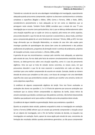 Mestrado em Educação e Tecnologias em Matemática 9
                                                                   Didáctica da Matemática I

Tratando-se o estudo de caso de uma abordagem metodológica de investigação, especialmente
adequada quando procuramos compreender, explorar ou descrever acontecimentos e contextos
complexos e específicos (Bogdan e Biklen, 1994; Carmo e Ferreira, 1998; e Stake, 2007),
considerámo-la possivelmente a mais adequada ao ter em conta os objectivos que se
perseguem neste estudo. Também Ponte (2006) considera que o estudo de caso “É uma
investigação que se assume como particularística, isto é, que se debruça deliberadamente sobre
uma situação específica que se supõe ser única ou especial, pelo menos em certos aspectos,
procurando descobrir a que há nela de mais essencial e característico e, desse modo, contribuir
para a compreensão global de um certo fenómeno de interesse.” (Ponte, 2006, p.107). Vai mais
longe afirmando que na Educação Matemática, os estudos de caso têm sido usados para
investigar questões de aprendizagem dos alunos bem como do conhecimento e das práticas
profissionais de professores, programas de formação inicial e contínua de professores, projectos
de inovação curricular, novos currículos (…) (Ponte, 2006, p.108).
A garantia de que nos encontrávamos a avançar pelo caminho mais adequado, ao optarmos
pelo estudo de caso, foi-nos dado pelo facto de estarem simultaneamente envolvidos diversos
factores, ao debruçarmo-nos sobre uma situação específica, como é o caso do pensamento
algébrico. Uma vez que se trata de estudar alunos concretos, os nossos casos, em que
procuramos descobrir o que há de mais essencial e característico em cada um deles, irá
contribuir para uma melhor compreensão do assunto em estudo. Contudo, devido ao número
elevado de alunos que compõem os três casos, e em busca de conseguir criar uma identidade
específica dos casos que pretendíamos estudar, optámos por escolher uma amostra, tendo em
conta objectivos específicos:

1) evidência de alguma compreensão algébrica da tarefa. Para isso foram analisadas as
produções dos alunos nas questões 1, 2 e 3; O facto de optarmos por procurar produções que
revelavam que os alunos tinham compreendido os objectivos da tarefa, visava retirar da
amostra exemplos que devido a variáveis que não podemos controlar, não tenham desenvolvido
trabalhos que pudessem servir para análise e reflexão acerca dos propósitos deste estudo.

2) evidência de algum trabalho na generalização. Neste caso analisámos a questão 4.

Quanto ao propósito deste estudo, podemos enquadrá-lo ainda na investigação em avaliação.
Carmo e Ferreira (1998) referem que um estudo que pretenda compreender a situação actual
de um objecto de investigação, com o fim de facilitar tomadas de decisão, se enquadra nas
investigações em avaliação. Assim, apesar da nossa opção pelo estudo de caso, conscientes da
limitação dos resultados obtidos quando pretendemos generalizar, ou tão pouco compreender
 