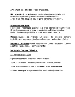A ‘’Fartura e a Felicidade’’ são arquétipos.
Não sintonia / conexão com estes arquétipos estabelecem
outras vibrações compatíveis ao estado de consciência
...‘’se a luz não ocupa o seu lugar a sombra prevalece’’...
Princípios da Física:
Frequência – Oscilação que implica o nº de ocorrência de um evento
Onda- Locomoção da energia – Mecânica ou Eletromagnética
Ressonância - compatibilidade vibracional entre 2 corpos
Desconstrução de vícios: Liberação de energia cerebral
(substâncias- neuropeptídios ) que alimentam ( viciam ) as células
Potencial Quântico: Mental possibilitador ( trino – causador ) Vencer
a esfinge (quaternária – aprimoramento)
Astrologia Oculta e Clássica:
Ano novo astrológico 2013
Signo correspondente ao setor de atração material
Touro – 23º - casa 02 na Astrologia Clássica – finanças, bens etc.
Touro está em comunhão com as Plêiades – esteio do Sol Oculto
A Cauda do Dragão está projetada neste ponto astrológico em 2013
 