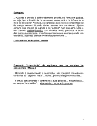 Egrégora:

...‘’Quando a energia é deliberadamente gerada, ela forma um padrão,
ou seja, tem a tendência de se manter como está e de influenciar o
meio ao seu redor. No mais, os egrégoras são esferas(concentrações)
de energia comum. Quando várias pessoas tem um mesmo objetivo
comum, sua energia se agrupa e se "arranja" num egrégora. Esse é
um conceito místico-filosófico com vínculos muito próximos à teoria
das formas-pensamento, onde todo pensamento e energia gerada têm
existência, podendo circular livremente pelo cosmo’’...

- Texto extraído de Wikipédia – internet




Formação ‘’consciente’’ de egrégora com os estados de
consciência ( Magia )

- Combate ( transformação e superação ) de energias/ consciências
contrárias ao ‘’objetivo/ meta’’... vícios... potencializações contrárias...

- Formas pensamentos / sentimentos auto gerados... influenciadas...
ou mesmo ‘’absorvidas’’... elementais - seres auto gerados




                                                                           3
 