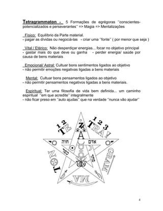 Tetragrammaton        - 5 Formações de egrégoras ‘’conscientes-
potencializados e perseverantes’’ => Magia => Mentalizações

  Físico: Equilíbrio da Parte material.
- pagar as dívidas ou negociá-las - criar uma ‘’fonte’’ ( por menor que seja )

  Vital / Etérico: Não desperdiçar energias... focar no objetivo principal
- gastar mais do que deve ou ganha - perder energia/ saúde por
causa de bens materiais

  Emocional/ Astral: Cultuar bons sentimentos ligados ao objetivo
- não permitir emoções negativas ligadas a bens materiais

  Mental: Cultuar bons pensamentos ligados ao objetivo
- não permitir pensamentos negativos ligadas a bens materiais.

  Espiritual: Ter uma filosofia de vida bem definida... um caminho
espiritual ‘’em que acredite’’ integralmente
- não ficar preso em ‘’auto ajudas’’ que na verdade ‘’nunca vão ajudar’’




                                                                        4
 