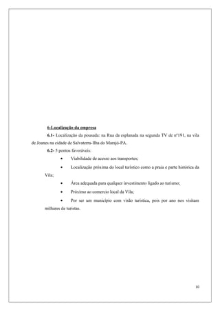 6-Localização da empresa
        6.1- Localização da pousada: na Rua da esplanada na segunda TV de nº191, na vila
de Joanes na cidade de Salvaterra-Ilha do Marajó-PA.
        6.2- 5 pontos favoráveis:
                •     Viabilidade de acesso aos transportes;
                •     Localização próxima do local turístico como a praia e parte histórica da
       Vila;
                •     Área adequada para qualquer investimento ligado ao turismo;
                •     Próximo ao comercio local da Vila;
                •     Por ser um município com visão turística, pois por ano nos visitam
       milhares de turistas.




                                                                                           10
 