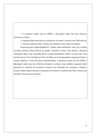 1. O (primeiro chalé) será da (ADM) e (Recepção) tendo uma área 65m²com
alvenaria á construir.
         2. (segundo chalé) apresenta sua estrutura de alvenaria á construir com 50m²cada um.
         3. Terceiro Chalé área 50m² contara com refeitório e áreas interna lavanderia
         Nesta área prevê disponibilidade de 3 chalés sendo distribuídos. Estes são os dados
do layout estrutura físicas básicas do projeto. Tamanho do local: para atender a demanda
12hospedes diário, área construída devera ter aproximadamente 1045m² em área total. Área
total do terreno 19 m² de frente por 55m² de fundos, no local apresentará saneamento básico e
energia disponível. Nesta área prevê disponibilidade. O (primeiro chalé) será da (ADM) e
(Recepção) tendo uma área 65m²com alvenaria á construir nesta unidade. (segundo chalé)
apresenta sua estrutura de alvenaria á construir com 50m²cada um, incluindo o banheiro.
(terceiro chalé) respectivamente se apresenta em alvenaria á construir com 50m, ²contara com
refeitório e área interna lavanderia.




                                                                                           12
 