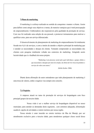 7-Plano de marketing.

         O marketing é o esforço realizado no sentido de conquistar e manter o cliente. Assim
para definir como atingir seus objetivos e metas, de maneira vantajosa que é total preocupação
do empreendimento. Colaboradores são responsáveis pela qualidade da prestação de serviço.
Com isso foi realizado uma seleção do seu pessoal, e promover treinamentos para motivar e
qualificar estes, para um serviço diferenciado.

         O desenvolvimento do planejamento de marketing do empreendimento foi totalmente
focado nos 4 p’s de serviços, e com o intuito de atender o objetivo principal do marketing que
é atender as necessidades e desejos do cliente. Tentando compreender as necessidades dos
clientes com pesquisa totalmente voltada nos contextos de marketing. Atingindo assim
lucratividade que é o feedback do nosso projeto.

                                  “Marketing é um processo social pelo qual indivíduos e grupos obtêm o
                        que necessitam e desejam por meio de criação, da oferta da livre troca de produtos e
                        serviços de valor com outros.”
                                                                  (Keller Kotler- 2006)




         Diante desta afirmação do autor entendemos que todo planejamento de marketing é
uma troca de valores, então o negócio visa sempre este conceito.




         7.1-Negócio:

         A empresa atuará no ramo de prestação de serviços de hospedagem com foco
principal grupos da terceira idade.

                  Nossa visão é ser o melhor serviço de hospedagem disponível no nosso
município, para atender as demandas deste segmento, com estrutura adequada, alimentação
saudável, opções de atividades e roteiro turístico por nossa região.
         Nossa missão é estar inserido no roteiro turístico da Ilha do Marajó, por ser
atendimento exclusivo para a terceira idade, para atendermos qualquer classe social desse


                                                                                                         13
 