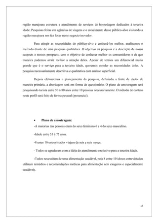 região marajoara estrutura e atendimento de serviços de hospedagem dedicados á terceira
idade, Pesquisas feitas em agências de viagens e o crescimento desse público-alvo visitando a
região marajoara nos fez focar neste negocio inovador.

         Para atingir as necessidades do público-alvo e conhecê-los melhor, analisamos o
mercado diante de uma pesquisa qualitativa. O objetivo da pesquisa é a descrição de nosso
suspects e nossos prospects, com o objetivo de conhecer melhor os consumidores e de que
maneira podemos atrair melhor a atenção deles. Apesar de termos um diferencial muito
grande que é o serviço para a terceira idade, queremos atender as necessidades deles. A
pesquisa necessariamente descritiva e qualitativa com analise superficial.

         Depois efetuaremos o planejamento da pesquisa, definindo a fonte de dados de
maneira primária, a abordagem será em forma de questionário. O plano de amostragem será
pesquisando turista entre 50 á 80 anos entre 10 pessoas necessariamente. O método de contato
neste perfil será feito de forma pessoal (presencial).




         •     Plano de amostragem:
         -A maiorias das pessoas eram do sexo feminino 6 e 4 do sexo masculino.

         -Idade entre 55 á 75 anos.

         -8 entre 10 entrevistados viajam de seis e seis meses.

         - Todos se agradaram com a idéia do atendimento exclusivo para a terceira idade.

         -Todos necessitam de uma alimentação saudável, pois 8 entre 10 idosos entrevistados
utilizam remédios e recomendações médicas para alimentação sem exageros e especialmente
saudáveis.




                                                                                            15
 