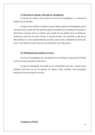 7.4-Mercado de Atuação x Mercado de Atendimento:
         O mercado de atuação será de gênero de serviço de hospedagem e o mercado de
atuação será de hotelaria.

         O negocio esta visando em atender a terceira idade no gênero de hospedagem, pois o
mercado da nossa região não trás nenhuma opção de atendimento á este publico tão grande no
Brasil.Nossa estrutura trará um conforto muito grande há este publico pois nos dedicamos
totalmente o bem estar de nossos clientes. O mercado turístico vem crescendo a cada ano na
Ilha do Marajó é o nosso empreendimento só tende a crescer junto, a fidelidade do cliente será
certa.. É um desafio inovador mais com este diferencial risco serão poucos.




         7.5- Distribuição dos produtos e serviços:

         O serviço de hospedagem que será disponível nas instalações da pousada Castelinho
na Vila de Joanes município de Salvaterra.

         O canal de distribuição terá função de um intermediário que será a internet nosso
principal canal, pois em site de agencias de viagens e blog, usaremos nossa divulgação
principal da nossa prestação de serviços.




         7.6-Matriz de SWOT:
                                                                                           16
 