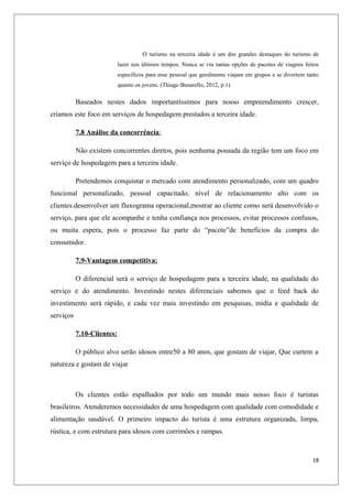 O turismo na terceira idade é um dos grandes destaques do turismo de
                            lazer nos últimos tempos. Nunca se viu tantas opções de pacotes de viagens feitos
                            específicos para esse pessoal que geralmente viajam em grupos e se divertem tanto
                            quanto os jovens. (Thiago Busarello, 2012, p.1)

           Baseados nestes dados importantíssimos para nosso empreendimento crescer,
criamos este foco em serviços de hospedagem prestados a terceira idade.

           7.8 Análise da concorrência:

           Não existem concorrentes diretos, pois nenhuma pousada da região tem um foco em
serviço de hospedagem para a terceira idade.

           Pretendemos conquistar o mercado com atendimento personalizado, com um quadro
funcional personalizado, pessoal capacitado, nível de relacionamento alto com os
clientes.desenvolver um fluxograma operacional,mostrar ao cliente como será desenvolvido o
serviço, para que ele acompanhe e tenha confiança nos processos, evitar processos confusos,
ou muita espera, pois o processo faz parte do “pacote”de benefícios da compra do
consumidor.

           7.9-Vantagem competitiva:

           O diferencial será o serviço de hospedagem para a terceira idade, na qualidade do
serviço e do atendimento. Investindo nestes diferenciais sabemos que o feed back do
investimento será rápido, e cada vez mais investindo em pesquisas, mídia e qualidade de
serviços

           7.10-Clientes:

           O público alvo serão idosos entre50 a 80 anos, que gostam de viajar, Que curtem a
natureza e gostam de viajar



           Os clientes estão espalhados por todo um mundo mais nosso foco é turistas
brasileiros. Atenderemos necessidades de uma hospedagem com qualidade com comodidade e
alimentação saudável. O primeiro impacto do turista é uma estrutura organizada, limpa,
rústica, e com estrutura para idosos com corrimões e rampas.



                                                                                                          18
 