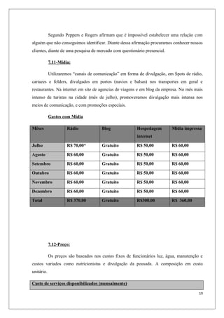 Segundo Peppers e Rogers afirmam que é impossível estabelecer uma relação com
alguém que não conseguimos identificar. Diante dessa afirmação procuramos conhecer nossos
clientes, diante de uma pesquisa de mercado com questionário presencial.

            7.11-Mídia:

            Utilizaremos “canais de comunicação” em forma de divulgação, em Spots de rádio,
cartazes e folders, divulgados em portos (navios e balsas) nos transportes em geral e
restaurantes. Na internet em site de agencias de viagens e em blog da empresa. No mês mais
intenso de turistas na cidade (mês de julho), promoveremos divulgação mais intensa nos
meios de comunicação, e com promoções especiais.

            Gastos com Mídia

Mêses                Rádio             Blog              Hospedagem        Mídia impressa
                                                         internet

Julho                R$ 70,00*         Gratuito          R$ 50,00          R$ 60,00

Agosto               R$ 60,00          Gratuito          R$ 50,00          R$ 60,00

Setembro             R$ 60,00          Gratuito          R$ 50,00          R$ 60,00

Outubro              R$ 60,00          Gratuito          R$ 50,00          R$ 60,00

Novembro             R$ 60,00          Gratuito          R$ 50,00          R$ 60,00

Dezembro             R$ 60,00          Gratuito          R$ 50,00          R$ 60,00

Total                R$ 370,00         Gratuito          R$300,00          R$ 360,00




            7.12-Preço:

            Os preços são baseados nos custos fixos de funcionários luz, água, manutenção e
custos variados como nutricionistas e divulgação da pousada. A composição em custo
unitário.

Custo de serviços disponibilizados (mensalmente)

                                                                                         19
 