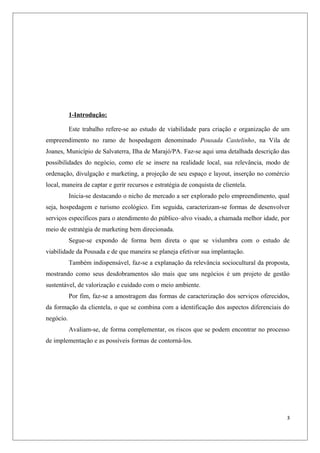 1-Introdução:

           Este trabalho refere-se ao estudo de viabilidade para criação e organização de um
empreendimento no ramo de hospedagem denominado Pousada Castelinho, na Vila de
Joanes, Município de Salvaterra, Ilha de Marajó/PA. Faz-se aqui uma detalhada descrição das
possibilidades do negócio, como ele se insere na realidade local, sua relevância, modo de
ordenação, divulgação e marketing, a projeção de seu espaço e layout, inserção no comércio
local, maneira de captar e gerir recursos e estratégia de conquista de clientela.
           Inicia-se destacando o nicho de mercado a ser explorado pelo empreendimento, qual
seja, hospedagem e turismo ecológico. Em seguida, caracterizam-se formas de desenvolver
serviços específicos para o atendimento do público–alvo visado, a chamada melhor idade, por
meio de estratégia de marketing bem direcionada.
           Segue-se expondo de forma bem direta o que se vislumbra com o estudo de
viabilidade da Pousada e de que maneira se planeja efetivar sua implantação.
           Também indispensável, faz-se a explanação da relevância sociocultural da proposta,
mostrando como seus desdobramentos são mais que uns negócios é um projeto de gestão
sustentável, de valorização e cuidado com o meio ambiente.
           Por fim, faz-se a amostragem das formas de caracterização dos serviços oferecidos,
da formação da clientela, o que se combina com a identificação dos aspectos diferenciais do
negócio.
           Avaliam-se, de forma complementar, os riscos que se podem encontrar no processo
de implementação e as possíveis formas de contorná-los.




                                                                                            3
 