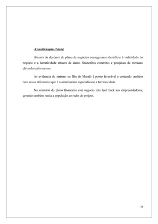 -Considerações finais:

        Através do decorrer do plano de negócios conseguimos identificar à viabilidade do
negócio e a lucratividade através de dados financeiros concretos e pesquisas de mercado
efetuadas pela mesma.

        As evidencia do turismo na Ilha do Marajó é ponto favorável e contando também
com nosso diferencial que é o atendimento especializado a terceira idade.

        No contexto do plano financeiro este negocio tem feed back aos empreendedores,
gerando também renda a população ao redor do projeto.




                                                                                       32
 