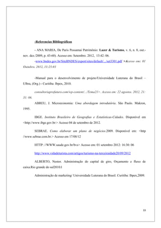 -Referencias Bibliográficas

          - ANA MARIA, De Paris Possamai Patrimônio: Lazer & Turismo, v. 6, n. 8, out.-
nov. dez./2009, p. 43-60). Acesso em: Setembro. 2012, 13:42: 06.
          -www.bndes.gov.br/SiteBNDES/export/sites/default/.../set3301.pdf >Acesso em: 01
Outubro. 2012, 11:25:03


          -Manual para o desenvolvimento de projeto/Universidade Luterana do Brasil –
Ulbra, (Org.) - Curitiba: Ibpex, 2010.

          consultoriaprofuturo.com/wp-content/.../Tema21>. Acesso em: 22 agostos. 2012, 21:
31: 06.
          ABREU, J. Microeconomia: Uma abordagem introdutória. São Paulo. Makron,
1995.

          IBGE. Instituto Brasileiro de Geografias e Estatísticas-Cidades. Disponível em
<http://www.ibge.gov.br:> Acesso 04 de setembro de 2012.

          SEBRAE. Como elaborar um plano de negócios.2009. Disponível em: <http
//www.sebrae.com.br.> Acesso em 17/08/12

          HTTP: //WWW.saude.gov.br/bvs> Acesso em: 01 setembro 2012: 16:30: 06

          http://www.vidadeturista.com/artigos/turismo-na-terceiraidade20/09/2012

          ALBERTO, Nestor. Administração do capital de giro, Orçamento e fluxo de
caixa.Rio grande do sul2010.l

          Administração de marketing/ Universidade Luterana do Brasil. Curitiba: Ibpex,2009.




                                                                                          33
 