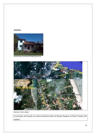 ANEXOS




IMAGEM DA FACHADA DA ORGANIZAÇÃO.




FIGURA 1 VISTA AÉREA


Localização da Pousada em Joanes-Salvaterra-Ilha do Marajó Imagens de Paulo Furtado (De
satélite).


                                                                                     34
 