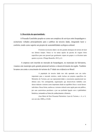2- Descrição da oportunidade:

        A Pousada Castelinho propõe-se como um complexo de serviços entre hospedagem e
ecoturismo voltados principalmente para o público da terceira idade, integrando lazer e
conforto, tendo como suporte um projeto de sustentabilidade ecológico-cultural.

                                 O turismo na terceira idade é um dos grandes destaques do turismo de lazer
                       nos últimos tempos. Nunca se viu tantas opções de pacotes de viagens feitos
                       específicos para esse pessoal que geralmente viajam em grupos e se divertem tanto
                       quanto os jovens. (Thiago Busarello, 2012, p.1)

         A empresa será inserida no mercado de hospedagem, no município de Salvaterra,
visamos este município pelo grande potencial turístico e desenvolvimento da região. Também
levamos em conta o crescimento do turismo da 3ª idade em evidencia no Brasil.

                                 A população da terceira idade tem sido apontada com um nicho
                       importante para o mercado turístico, sendo inclusa em projetos específicos do
                       Ministério do Turismo, por sua representatividade e crescimento populacional nos
                       últimos anos. Em contrapartida, organizações que desenvolvem trabalhos com
                       idosos indicam o turismo como importante aliado no equilíbrio físico e social desses
                       indivíduos. Dessa forma, analisa-se o turismo cultural como opção para este público,
                       por suas cacteristicas peculiares e por sua profunda ligação com o patrimônio
                       histórico, tornando-se fonte de conhecimento e historia.
                                 (Ana Maria de Paris Possamai Patrimônio: Lazer & Turismo, v. 6, n. 8,
                       out.-nov-dez./2009, p. 43-60)




                                                                                                         4
 