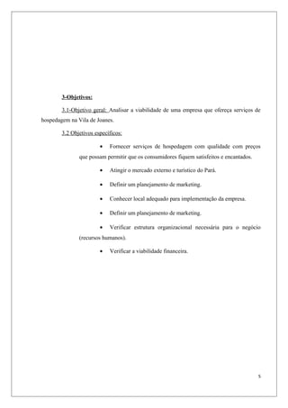 3-Objetivos:

        3.1-Objetivo geral: Analisar a viabilidade de uma empresa que ofereça serviços de
hospedagem na Vila de Joanes.

        3.2 Objetivos específicos:

                        •   Fornecer serviços de hospedagem com qualidade com preços
               que possam permitir que os consumidores fiquem satisfeitos e encantados.

                        •   Atingir o mercado externo e turístico do Pará.

                        •   Definir um planejamento de marketing.

                        •   Conhecer local adequado para implementação da empresa.

                        •   Definir um planejamento de marketing.

                        •   Verificar estrutura organizacional necessária para o negócio
               (recursos humanos).

                        •   Verificar a viabilidade financeira.




                                                                                          5
 