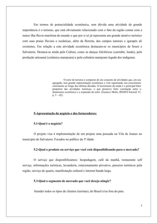 Em termos de potencialidade econômica, sem dúvida uma atividade de grande
importância é o turismo, que está obviamente relacionado com o fato da região contar com a
maior ilha fluvio-marítima do mundo o que por si só já representa um grande atrativo turístico
com suas praias fluviais e oceânicas, além da floresta, dos campos naturais e igarapés ali
existentes. Em relação a esta atividade econômica destacam-se os municípios de Soure e
Salvaterra. Destaca-se ainda pela Cultura, como as danças folclóricas (carimbó, lundu), pela
produção artesanal (cerâmica marajoara) e pela culinária marajoara legada dos indígenas.




                                    O setor de turismo é composto de um conjunto de atividades que, em seu
                        agregado, tem grande representação econômica e vem registrando um crescimento
                        consistente ao longo das últimas décadas. O incremento da renda é o principal fator
                        propulsor das atividades turísticas, o que promove forte correlação entre o
                        dinamismo econômico e a expansão do setor. (Gustavo Mello, BNDES Setorial 33,
                        p. 5 – 42).




         5-Apresentação do negócio e dos fornecedores:


         5.1-Qual é o negócio?


         O projeto visa à implementação de um projeto uma pousada na Vila de Joanes no
município de Salvaterra. Focados no publico da 3ª idade.


         5.2-Qual o produto ou serviço que você está disponibilizando para o mercado?


         O serviço que disponibilizamos: hospedagem, café da manhã, restaurante self
serviçe, informações turísticas, lavanderia, estacionamento privativo, passeios turísticos pela
região, serviço de quarto, manifestação cultural e internet banda larga.


         5.3-Qual o segmento de mercado que você deseja atingir?


         Atender todos os tipos de clientes (turistas), do Brasil e/ou fora do país.



                                                                                                          7
 