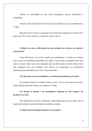 Atender as necessidades de uma ótima hospedagem, passeio, alimentação e
comodidade.


            Atender o mercado turístico de Salvaterra com um diferencial, que é o atendimento á
3ª idade.


            Baseados nesses contextos e pesquisas de mercado nosso segmento será turistas da 3ª
idade entre 50 á 85 anos Solteiros e casados das classes A,B e C.




            5.4-Qual é ou são os diferenciais dos seus produtos ou serviços, em relação á
concorrência?


            Nosso diferencial é um serviço especial com atendimento a 3ª idade, que nenhum
outro serviço de hospedagem disponibiliza na região. Com aumento da demanda desta faixa
etária da terceira idade, houve uma adequação para esta faixa etária da terceira idade, houve
uma adequação para esta realidade, com objetivo de proporcionar um atendimento
diferenciado pela qualidade dos serviços a serem prestados.


            5.5- Quem são os seus consumidores e ou clientes dos produtos ou serviços?


            São turistas do Brasil e do Mundo, classes sociais A, B e C temos preços acessíveis.
Etnias religiões diferentes. Publico- alvo grupo da 3ª idade.


            5.6- Porque os clientes e ou consumidores compram ou irão comprar seu
produto ou serviço?


            Pelo diferencial do serviço, atendimento especializado para terceira idade, pois na
região não há produto especializado para este publico na região.


            5.7-Quais são as principais ameaças ao seu negócio?




                                                                                               8
 