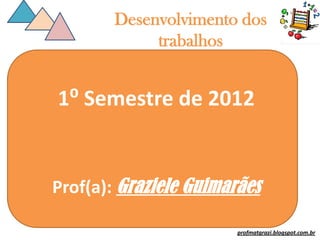Desenvolvimento dos
             trabalhos


1⁰ Semestre de 2012


Prof(a): Graziele Guimarães

                        profmatgrazi.blogspot.com.br
 
