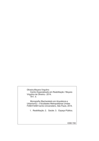 Oliveira,Mayara Virgulino 
Centro Especializado em Reabilitação / Mayara 
Virgulino de Oliveira.- 2014. 
79 f. :il. 
Monografia (Bacharelado em Arquitetura e 
Urbanismo) – Faculdades Metropolitanas Unidas 
FIAM-FAAM Centro Universitário, São Paulo, 2014. 
1. Reabilitação. 2. Saúde. 3. Espaço Público. 
CDD 720 
  
 