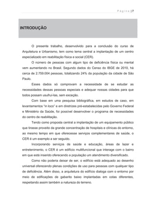 P á g i n a | 7 
  
INTRODUÇÃO 
O presente trabalho, desenvolvido para a conclusão do curso de 
Arquitetura e Urbanismo, tem como tema central a implantação de um centro 
especializado em reabilitação física e social (CER). 
O número de pessoas com algum tipo de deficiência física ou mental 
vem aumentando no Brasil. Segundo dados do Censo do IBGE de 2010, há 
cerca de 2.759.004 pessoas, totalizando 24% da população da cidade de São 
Paulo. 
Esses dados só comprovam a necessidade de se estudar as 
necessidades dessas pessoas especiais e adequar nossas cidades para que 
todos possam usufruí-las, sem exceção. 
Com base em uma pesquisa bibliográfica, em estudos de caso, em 
levantamentos “in loco” e em diretrizes pré-estabelecidas pelo Governo Federal 
e Ministério da Saúde, foi possível desenvolver o programa de necessidades 
do centro de reabilitação. 
Tendo como proposta central a implantação de um equipamento público 
que tirasse proveito da grande concentração de hospitais e clínicas do entorno, 
ao mesmo tempo em que oferecesse serviços complementares de saúde, o 
CER é um exemplo a ser seguido. 
Incorporando serviços de saúde e educação, áreas de lazer e 
entretenimento, o CER é um edifício multifuncional que interage com o bairro 
em que está inserido oferecendo a população um atendimento diversificado. 
Como não poderia deixar de ser, o edifício está adequado ao desenho 
universal oferecendo plenas condições de uso para pessoas com qualquer tipo 
de deficiência. Além disso, a arquitetura do edifício dialoga com o entorno por 
meio de edificações de gabarito baixo implantadas em cotas diferentes, 
respeitando assim também a natureza do terreno. 
 
