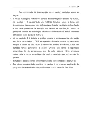 P á g i n a | 8 
  
Esta monografia foi desenvolvida em 4 (quatro) capítulos, como se 
segue: 
· A fim de investigar a história dos centros de reabilitação no Brasil e no mundo, 
no capítulo 1 é apresentado um histórico temático sobre o tema, um 
levantamento das pessoas com deficiência no Brasil e na cidade de São Paulo 
e um breve panorama da evolução dos centros de reabilitação citando os 
principais centros de reabilitação nacionais e internacionais, sendo finalizado 
com dados sobre o projeto do CER; 
· Já no capítulo 2 é tratada a análise urbana e socioeconômica da região 
escolhida para abrigar o CER abrangendo a inserção urbana no bairro com 
relação à cidade de São Paulo, o histórico do terreno e do bairro. Ainda são 
tratados temas pertinentes à análise urbana, tais como: a legislação 
urbanística, lei de zoneamento, uso do solo, sistema viário, principais 
referenciais e dados específicos da quadra escolhida para a inserção do 
projeto; 
· Estudos de caso nacionais e internacionais são apresentados no capítulo 3; 
· Por ultimo é apresentado o projeto no capítulo 4 por meio da explicação do 
programa de necessidades, do partido adotado e do memorial descritivo. 
 