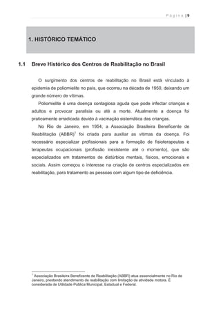 P á g i n a | 9 
  
1. 1. HISTÓRICO TEMÁTICO 
1.1 Breve Histórico dos Centros de Reabilitação no Brasil 
O surgimento dos centros de reabilitação no Brasil está vinculado à 
epidemia de poliomielite no país, que ocorreu na década de 1950, deixando um 
grande número de vítimas. 
Poliomielite é uma doença contagiosa aguda que pode infectar crianças e 
adultos e provocar paralisia ou até a morte. Atualmente a doença foi 
praticamente erradicada devido à vacinação sistemática das crianças. 
No Rio de Janeiro, em 1954, a Associação Brasileira Beneficente de 
Reabilitação (ABBR)1 foi criada para auxiliar as vitimas da doença. Foi 
necessário especializar profissionais para a formação de fisioterapeutas e 
terapeutas ocupacionais (profissão inexistente até o momento), que são 
especializados em tratamentos de distúrbios mentais, físicos, emocionais e 
sociais. Assim começou o interesse na criação de centros especializados em 
reabilitação, para tratamento as pessoas com algum tipo de deficiência. 
                                                            
1 Associação Brasileira Beneficente de Reabilitação (ABBR) atua essencialmente no Rio de 
Janeiro, prestando atendimento de reabilitação com limitação de atividade motora. É 
considerada de Utilidade Pública Municipal, Estadual e Federal. 
 