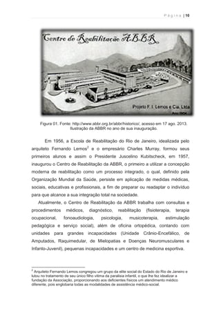P á g i n a | 10 
  
Figura 01. Fonte: http://www.abbr.org.br/abbr/historico/, acesso em 17 ago. 2013. 
Ilustração da ABBR no ano de sua inauguração. 
Em 1956, a Escola de Reabilitação do Rio de Janeiro, idealizada pelo 
arquiteto Fernando Lemos2 e o empresário Charles Murray, formou seus 
primeiros alunos e assim o Presidente Juscelino Kubitscheck, em 1957, 
inaugurou o Centro de Reabilitação da ABBR, o primeiro a utilizar a concepção 
moderna de reabilitação como um processo integrado, o qual, definido pela 
Organização Mundial da Saúde, persiste em aplicação de medidas médicas, 
sociais, educativas e profissionais, a fim de preparar ou readaptar o indivíduo 
para que alcance a sua integração total na sociedade. 
Atualmente, o Centro de Reabilitação da ABBR trabalha com consultas e 
procedimentos médicos, diagnóstico, reabilitação (fisioterapia, terapia 
ocupacional, fonoaudiologia, psicologia, musicoterapia, estimulação 
pedagógica e serviço social), além de oficina ortopédica, contando com 
unidades para grandes incapacidades (Unidade Crânio-Encefálico, de 
Amputados, Raquimedular, de Mielopatias e Doenças Neuromusculares e 
Infanto-Juvenil), pequenas incapacidades e um centro de medicina esportiva. 
                                                            
2 Arquiteto Fernando Lemos congregou um grupo da elite social do Estado do Rio de Janeiro e 
lutou no tratamento de seu único filho vitima da paralisia infantil, o que lhe fez idealizar a 
fundação da Associação, proporcionando aos deficientes físicos um atendimento médico 
diferente, pois englobaria todas as modalidades de assistência médico-social. 
 