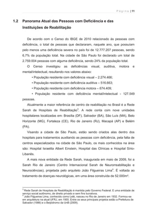 P á g i n a | 11 
  
1.2 Panorama Atual das Pessoas com Deficiência e das 
Instituições de Reabilitação 
De acordo com o Censo do IBGE de 2010 relacionado às pessoas com 
deficiência, o total de pessoas que declararam, naquele ano, que possuíam 
pelo menos uma deficiência severa no país foi de 12.777.207 pessoas, sendo 
6,7% da população total. Na cidade de São Paulo foi declarado um total de 
2.759.004 pessoas com alguma deficiência, sendo 24% da população total. 
O Censo investigou as deficiências visual, auditiva, motora e 
mental/intelectual, resultando nos valores abaixo: 
• População residente com deficiência visual – 2.274.466; 
• População residente com deficiência auditiva – 516.663; 
• População residente com deficiência motora – 674.409; 
• População residente com deficiência mental/intelectual - 127.549 
pessoas. 
Atualmente a maior referência de centro de reabilitação no Brasil é a Rede 
Sarah de Hospitais de Reabilitação3. A rede conta com nove unidades 
hospitalares localizadas em: Brasília (DF), Salvador (BA), São Luís (MA), Belo 
Horizonte (MG), Fortaleza (CE), Rio de Janeiro (RJ), Macapá (AP) e Belém 
(PA). 
Visando a cidade de São Paulo, estão sendo criados alas dentro dos 
hospitais para tratamentos auxiliando as pessoas com deficiência, pela falta de 
centros especializados na cidade de São Paulo, os mais conhecidos na área 
são: Hospital Israelita Albert Einstein, Hospital das Clínicas e Hospital Sírio- 
Libanês. 
A mais nova entidade da Rede Sarah, inaugurada em maio de 2009, foi a 
Sarah Rio de Janeiro (Centro Internacional Sarah de Neurorreabilitação e 
Neurociências), projetada pelo arquiteto João Filgueiras Lima4. É voltada ao 
tratamento de doenças neurológicas, em uma área construída de 52.000m². 
                                                            
3 Rede Sarah de Hospitais de Reabilitação é mantida pelo Governo Federal. E uma entidade de 
serviço social autônomo, de direito privado e sem fins lucrativos. 
4 João Filgueiras Lima, conhecido como Lelé, nasceu no Rio de Janeiro em 1932. Formou-se 
em arquitetura na atual UFRJ, em 1955. Entre os seus principais projetos estão a Prefeitura de 
Salvador (1986) e o Beijódromo da UnB (2009). 
 
