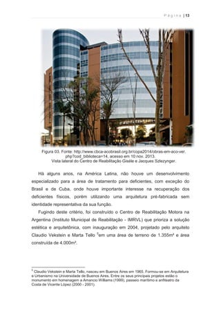 P á g i n a | 13 
  
Figura 03. Fonte: http://www.cbca-acobrasil.org.br/copa2014/obras-em-aco-ver. 
php?cod_biblioteca=14, acesso em 10 nov. 2013. 
Vista lateral do Centro de Reabilitação Giséle e Jacques Szlezynger. 
Há alguns anos, na América Latina, não houve um desenvolvimento 
especializado para a área de tratamento para deficientes, com exceção do 
Brasil e de Cuba, onde houve importante interesse na recuperação dos 
deficientes físicos, porém utilizando uma arquitetura pré-fabricada sem 
identidade representativa da sua função. 
Fugindo deste critério, foi construído o Centro de Reabilitação Motora na 
Argentina (Instituto Municipal de Reabilitação - IMRVL) que prioriza a solução 
estética e arquitetônica, com inauguração em 2004, projetado pelo arquiteto 
Claudio Vekstein e Marta Tello 5em uma área de terreno de 1.355m² e área 
construída de 4.000m². 
                                                            
5 Claudio Vekstein e Marta Tello, nasceu em Buenos Aires em 1965. Formou-se em Arquitetura 
e Urbanismo na Universidade de Buenos Aires. Entre os seus principais projetos estão o 
monumento em homenagem a Amancio Williams (1999), passeio marítimo e anfiteatro da 
Costa de Vicente López (2000 - 2001). 
 