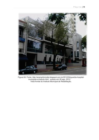 P á g i n a | 14 
  
Figura 04. Fonte: http://arqmartinmotta.blogspot.com.br/2012/04/guardia-hospital-municipal- 
e-instituto.html , acesso em 26 ago. 2013. 
Vista frontal do Instituto Municipal de Reabilitação. 
 