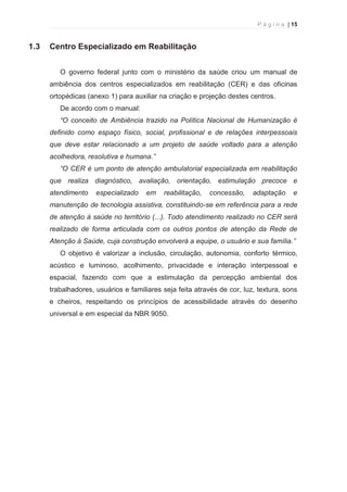 P á g i n a | 15 
  
1.3 Centro Especializado em Reabilitação 
O governo federal junto com o ministério da saúde criou um manual de 
ambiência dos centros especializados em reabilitação (CER) e das oficinas 
ortopédicas (anexo 1) para auxiliar na criação e projeção destes centros. 
De acordo com o manual: 
“O conceito de Ambiência trazido na Política Nacional de Humanização é 
definido como espaço físico, social, profissional e de relações interpessoais 
que deve estar relacionado a um projeto de saúde voltado para a atenção 
acolhedora, resolutiva e humana.” 
“O CER é um ponto de atenção ambulatorial especializada em reabilitação 
que realiza diagnóstico, avaliação, orientação, estimulação precoce e 
atendimento especializado em reabilitação, concessão, adaptação e 
manutenção de tecnologia assistiva, constituindo-se em referência para a rede 
de atenção à saúde no território (...). Todo atendimento realizado no CER será 
realizado de forma articulada com os outros pontos de atenção da Rede de 
Atenção à Saúde, cuja construção envolverá a equipe, o usuário e sua família.” 
O objetivo é valorizar a inclusão, circulação, autonomia, conforto térmico, 
acústico e luminoso, acolhimento, privacidade e interação interpessoal e 
espacial, fazendo com que a estimulação da percepção ambiental dos 
trabalhadores, usuários e familiares seja feita através de cor, luz, textura, sons 
e cheiros, respeitando os princípios de acessibilidade através do desenho 
universal e em especial da NBR 9050. 
 