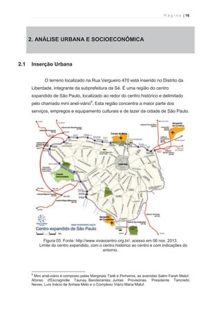 P á g i n a | 16 
  
2. 2. ANÁLISE URBANA E SOCIOECONÔMICA 
2.1 Inserção Urbana 
O terreno localizado na Rua Vergueiro 470 está inserido no Distrito da 
Liberdade, integrante da subprefeitura da Sé. É uma região do centro 
expandido de São Paulo, localizado ao redor do centro histórico e delimitado 
pelo chamado mini anel-viário6. Esta região concentra a maior parte dos 
serviços, empregos e equipamento culturais e de lazer da cidade de São Paulo. 
Figura 05. Fonte: http://www.vivaocentro.org.br/, acesso em 06 nov. 2013. 
Limite do centro expandido, com o centro histórico ao centro e com indicações do 
entorno. 
                                                            
6 Mini anel-viário é composto pelas Marginais Tietê e Pinheiros, as avenidas Salim Farah Maluf, 
Afonso d’Escragnolle Taunay, Bandeirantes, Juntas Provisórias, Presidente Tancredo 
Neves, Luís Inácio de Anhaia Melo e o Complexo Viário Maria Maluf. 
 