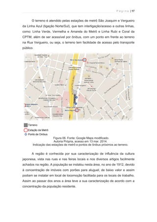 P á g i n a | 17 
  
O terreno é atendido pelas estações de metrô São Joaquim e Vergueiro 
da Linha Azul (ligação Norte/Sul), que tem interligação/acesso a outras linhas, 
como: Linha Verde, Vermelha e Amarela do Metrô e Linha Rubi e Coral da 
CPTM, além de ser acessível por ônibus, com um ponto em frente ao terreno 
na Rua Vergueiro, ou seja, o terreno tem facilidade de acesso pelo transporte 
público. 
Figura 06. Fonte: Google Maps modificado. 
Autoria Própria, acesso em 13 mar. 2014. 
Indicação das estações de metrô e pontos de ônibus próximos ao terreno. 
A região é conhecida por sua caracterização de influência da cultura 
japonesa, vista nas ruas e nas feiras locais e nos diversos artigos facilmente 
achados na região. A população se instalou nesta área, no ano de 1912, devido 
à concentração de imóveis com porões para aluguel, de baixo valor e assim 
podiam se instalar em local de locomoção facilitada para os locais de trabalho. 
Assim ao passar dos anos a área teve a sua caracterização de acordo com a 
concentração da população residente. 
 