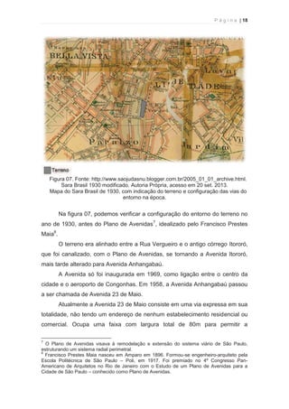 P á g i n a | 18 
  
Figura 07. Fonte: http://www.saojudasnu.blogger.com.br/2005_01_01_archive.html. 
Sara Brasil 1930 modificado. Autoria Própria, acesso em 20 set. 2013. 
Mapa do Sara Brasil de 1930, com indicação do terreno e configuração das vias do 
entorno na época. 
Na figura 07, podemos verificar a configuração do entorno do terreno no 
ano de 1930, antes do Plano de Avenidas7, idealizado pelo Francisco Prestes 
Maia8. 
O terreno era alinhado entre a Rua Vergueiro e o antigo córrego Itororó, 
que foi canalizado, com o Plano de Avenidas, se tornando a Avenida Itororó, 
mais tarde alterado para Avenida Anhangabaú. 
A Avenida só foi inaugurada em 1969, como ligação entre o centro da 
cidade e o aeroporto de Congonhas. Em 1958, a Avenida Anhangabaú passou 
a ser chamada de Avenida 23 de Maio. 
Atualmente a Avenida 23 de Maio consiste em uma via expressa em sua 
totalidade, não tendo um endereço de nenhum estabelecimento residencial ou 
comercial. Ocupa uma faixa com largura total de 80m para permitir a 
                                                            
7 O Plano de Avenidas visava à remodelação e extensão do sistema viário de São Paulo, 
estruturando um sistema radial perimetral. 
8 Francisco Prestes Maia nasceu em Amparo em 1896. Formou-se engenheiro-arquiteto pela 
Escola Politécnica de São Paulo – Poli, em 1917. Foi premiado no 4º Congresso Pan- 
Americano de Arquitetos no Rio de Janeiro com o Estudo de um Plano de Avenidas para a 
Cidade de São Paulo – conhecido como Plano de Avenidas. 
 