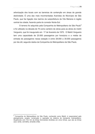 P á g i n a | 19 
  
arborização dos locais com as barreiras de contenção em áreas de grande 
declividade. É uma das mais movimentadas Avenidas do Município de São 
Paulo, que faz ligação dos bairros da subprefeitura da Vila Mariana à região 
central da cidade, fazendo parte do corredor Norte-Sul. 
O terreno foi adquirido pela Companhia do Metropolitano de São Paulo9 
e foi utilizado na década de 70 como canteiro de obras para as obras do metrô 
Vergueiro, que foi inaugurado em 17 de fevereiro de 1975. O Metrô Vergueiro 
tem uma capacidade de 20.000 passageiros por hora/pico e a média de 
entrada de passageiros nessa estação é entre 28.000 a 30.000 passageiros 
por dia útil, segundo dados da Companhia do Metropolitano de São Paulo. 
                                                            
9 Companhia do Metropolitano de São Paulo, conhecido como Metrô, é responsável pelo 
planejamento, projeto, construção e operação do sistema de transporte metropolitano. 
Atualmente com 74,3 km de linhas ferroviárias divididas em cinco linhas, que são as linhas 
azul, verde, vermelha, amarela e lilás. 
 