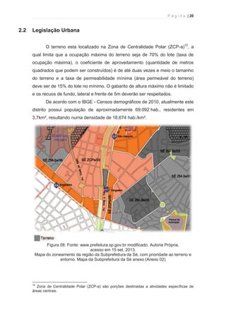 P á g i n a | 20 
  
2.2 Legislação Urbana 
O terreno esta localizado na Zona de Centralidade Polar (ZCP-a)10, a 
qual limita que a ocupação máxima do terreno seja de 70% do lote (taxa de 
ocupação máxima), o coeficiente de aproveitamento (quantidade de metros 
quadrados que podem ser construídos) é de até duas vezes e meio o tamanho 
do terreno e a taxa de permeabilidade mínima (área permeável do terreno) 
deve ser de 15% do lote no mínimo. O gabarito de altura máximo não é limitado 
e os recuos de fundo, lateral e frente de 5m deverão ser respeitados. 
De acordo com o IBGE - Censos demográficos de 2010, atualmente este 
distrito possui população de aproximadamente 69.092 hab., residentes em 
3,7km², resultando numa densidade de 18,674 hab./km². 
Figura 08. Fonte: www.prefeitura.sp.gov.br modificado. Autoria Própria, 
acesso em 15 set. 2013. 
Mapa do zoneamento da região da Subprefeitura da Sé, com prioridade ao terreno e 
entorno. Mapa da Subprefeitura da Sé anexo (Anexo 02) 
                                                            
10 Zona de Centralidade Polar (ZCP-a) são porções destinadas a atividades específicas de 
áreas centrais. 
 