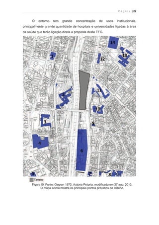 P á g i n a | 22 
  
O entorno tem grande concentração de usos institucionais, 
principalmente grande quantidade de hospitais e universidades ligadas à área 
da saúde que terão ligação direta a proposta deste TFG. 
Figura10. Fonte: Gegran 1973. Autoria Própria, modificado em 27 ago. 2013. 
O mapa acima mostra os principais pontos próximos do terreno. 
 