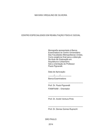 MAYARA VIRGULINO DE OLIVEIRA 
CENTRO ESPECIALIZADO EM REABILITAÇÃO FÍSICA E SOCIAL 
Monografia apresentada à Banca 
Examinadora do Centro Universitário 
Das Faculdades Metropolitanas Unidas, 
Como exigência final para a obtenção 
De título de Graduação em 
Arquitetura e Urbanismo 
Sob a orientação do Professor 
Paulo Pignanelli. 
Data de Aprovação: 
/ / 
Banca Examinadora: 
Prof. Dr. Paulo Pignanelli 
FIAMFAAM – Orientador 
Prof. Dr. André Ventura Pinto 
Prof. Dr. Denise Gomes Ruprecht 
SÃO PAULO 
2014 
 