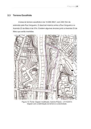 P á g i n a | 25 
  
2.3 Terreno Escolhido 
A área do terreno escolhido é de 14.494,38m², com 248,15m de 
extensão pela Rua Vergueiro. O desnível máximo entre a Rua Vergueiro e a 
Avenida 23 de Maio é de 27m. Existem algumas árvores junto a Avenida 23 de 
Maio que serão mantidas. 
Figura 13. Fonte: Gegran modificado. Autoria Própria – 21/10/2013. 
Gegran com a delimitação do terreno e a declividade. 
 