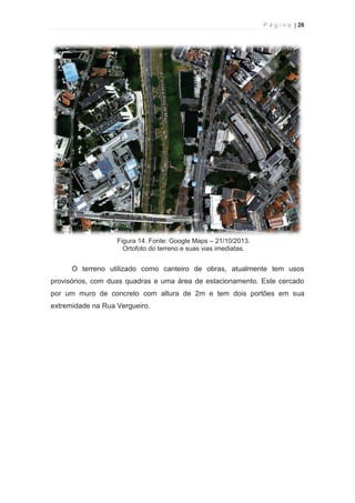 P á g i n a | 26 
  
Figura 14. Fonte: Google Maps – 21/10/2013. 
Ortofoto do terreno e suas vias imediatas. 
O terreno utilizado como canteiro de obras, atualmente tem usos 
provisórios, com duas quadras e uma área de estacionamento. Este cercado 
por um muro de concreto com altura de 2m e tem dois portões em sua 
extremidade na Rua Vergueiro. 
 