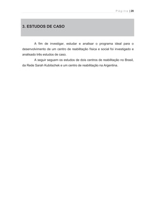 P á g i n a | 28 
  
3. 3. ESTUDOS DE CASO 
A fim de investigar, estudar e analisar o programa ideal para o 
desenvolvimento de um centro de reabilitação física e social foi investigado e 
analisado três estudos de caso. 
A seguir seguem os estudos de dois centros de reabilitação no Brasil, 
da Rede Sarah Kubitschek e um centro de reabilitação na Argentina. 
 