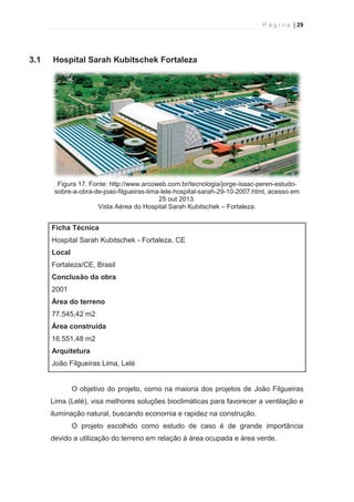 P á g i n a | 29 
  
3.1 Hospital Sarah Kubitschek Fortaleza 
Figura 17. Fonte: http://www.arcoweb.com.br/tecnologia/jorge-isaac-peren-estudo-sobre- 
a-obra-de-joao-filgueiras-lima-lele-hospital-sarah-29-10-2007.html, acesso em 
25 out 2013. 
Vista Aérea do Hospital Sarah Kubitschek – Fortaleza. 
Ficha Técnica 
Hospital Sarah Kubitschek - Fortaleza, CE 
Local 
Fortaleza/CE, Brasil 
Conclusão da obra 
2001 
Área do terreno 
77.545,42 m2 
Área construída 
16.551,48 m2 
Arquitetura 
João Filgueiras Lima, Lelé 
O objetivo do projeto, como na maioria dos projetos de João Filgueiras 
Lima (Lelé), visa melhores soluções bioclimáticas para favorecer a ventilação e 
iluminação natural, buscando economia e rapidez na construção. 
O projeto escolhido como estudo de caso é de grande importância 
devido a utilização do terreno em relação à área ocupada e área verde. 
 